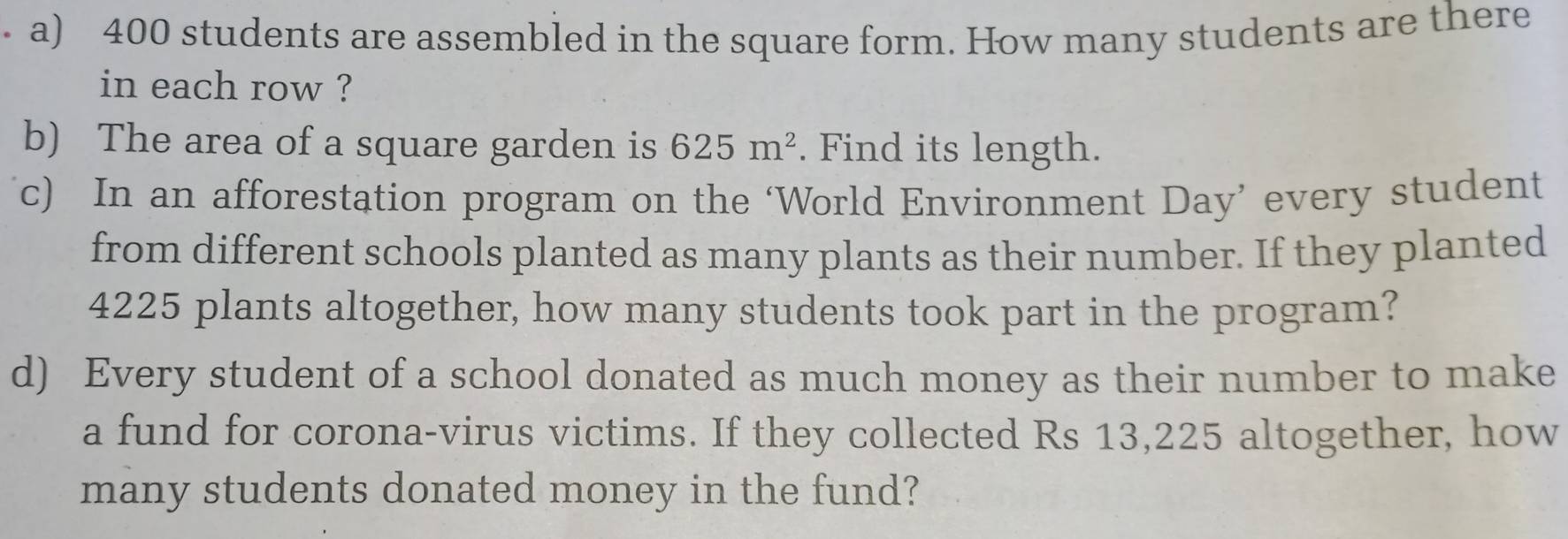 400 students are assembled in the square form. How many students are there 
in each row ? 
b) The area of a square garden is 625m^2. Find its length. 
c) In an afforestation program on the ‘World Environment Day’ every student 
from different schools planted as many plants as their number. If they planted
4225 plants altogether, how many students took part in the program? 
d) Every student of a school donated as much money as their number to make 
a fund for corona-virus victims. If they collected Rs 13,225 altogether, how 
many students donated money in the fund?