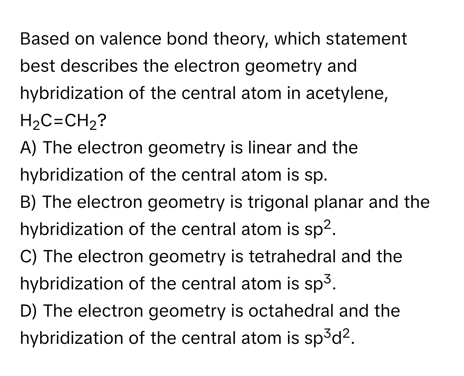 Based on valence bond theory, which statement best describes the electron geometry and hybridization of the central atom in acetylene, H2C=CH2?

A) The electron geometry is linear and the hybridization of the central atom is sp.
B) The electron geometry is trigonal planar and the hybridization of the central atom is sp2.
C) The electron geometry is tetrahedral and the hybridization of the central atom is sp3.
D) The electron geometry is octahedral and the hybridization of the central atom is sp3d2.