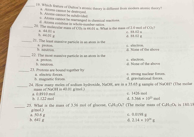 Which feature of Dalton’s atomic theory is different from modern atomic theory?
a. Atoms cannot be destroyed.
b. Atoms cannot be subdivided.
c. Atoms cannot be rearranged in chemical reactions.
d. Atoms combine in whole-number ratios.
_20. The molecular mass of CO_2 is 44.01 u. What is the mass of 2.0 mol of CO_2
a. 44.01 u
c. 88.02 u
b. 44.01 g d. 88.02 g
_21. The least massive particle in an atom is the
_a. proton. c. electron.
b. neutron.
d. None of the above
_22. The most massive particle in an atom is the
a. proton. c. electron.
b. neutron. d. None of the above
_23. Protons are bound together by
a. electric forces. c. strong nuclear forces.
b. magnetic forces. d. gravitational forces.
_24. How many moles of sodium hydroxide, NaOH, are in a 35.65 g sample of NaOH? (The molar
mass of NaOH is 40.01 g/mol.)
a. 0.8910 mol c. 1426 mol
b. 1.122 mol d. 5.366* 10^(23)mol
_
25. What is the mass of 3.56 mol of glucose, C_6H_12O_6 ? (The molar mass of C_6H_12O_6 is 180.18
g/mol.)
a. 50.6 g c. 0.0198 g
b. 641 g d. 2.14* 10^(24)g