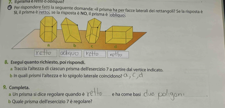 Il prisma é retto o obliquo? 
O Per rispondere fatti la seguente domanda: «il prisma ha per facce laterali dei rettangoli? Se la risposta è 
SI, il prisma è retto, se la risposta è NO, il prisma è obliquo. 
8. Esegui quanto richiesto, poi rispondi. 
a Traccia l’altezza di ciascun prisma dell’esercizio 7 a partire dal vertice indicato. 
b In quali prismi l’altezza e lo spigolo laterale coincidono? 
9. Completa. 
a Un prisma si dice regolare quando è _e ha come basi 
_ 
_、 
b Quale prisma dell'esercizio 7 è regolare?