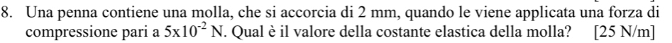 Una penna contiene una molla, che si accorcia di 2 mm, quando le viene applicata una forza di 
compressione pari a 5* 10^(-2)N. Qual è il valore della costante elastica della molla? [25 N/m]