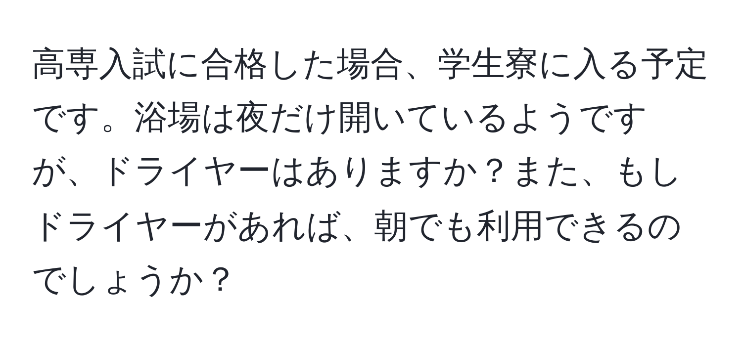 高専入試に合格した場合、学生寮に入る予定です。浴場は夜だけ開いているようですが、ドライヤーはありますか？また、もしドライヤーがあれば、朝でも利用できるのでしょうか？