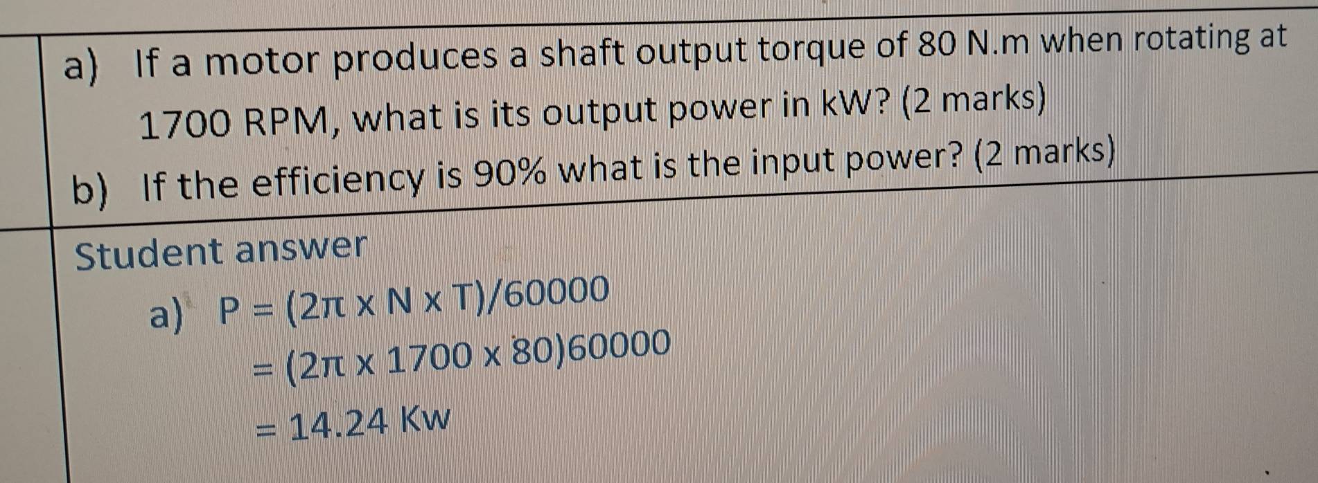 If a motor produces a shaft output torque of 80 N.m when rotating at
1700 RPM, what is its output power in kW? (2 marks) 
b) If the efficiency is 90% what is the input power? (2 marks) 
Student answer 
a) P=(2π * N* T)/60000
=(2π * 1700* 80)60000
=14.24Kw