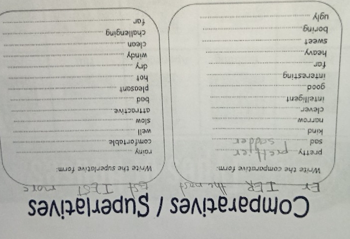 Comparatives / Superlatives 
Write the comparative form: Write the superlative form: 
pretty_ rainy_ 
sad_ comfortable_ 
kind _well_ 
harrow _slow_ 
clever_ attractive_ 
intelligent_ bad_ 
good_ pleasant_ 
interesting_ hot_ 
far_ dry_ 
heavy._ windy_ 
sweet _clean_ 
boring._ challenging_ 
ugly_ 
far_