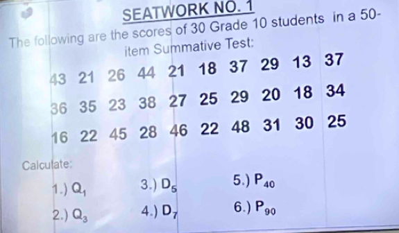 SEATWORK NO. 1 
The following are the scores of 30 Grade 10 students in a 50 - 
item Summative Test:
43 21 26 44 21 18 37 29 13 37
36 35 23 38 27 25 29 20 18 34
16 22 45 28 46 22 48 31 30 25
Calculate: 
1.) Q_1 3.) D_5 5.) P_40
2.) Q_3 4.) D_7 6.) P_90