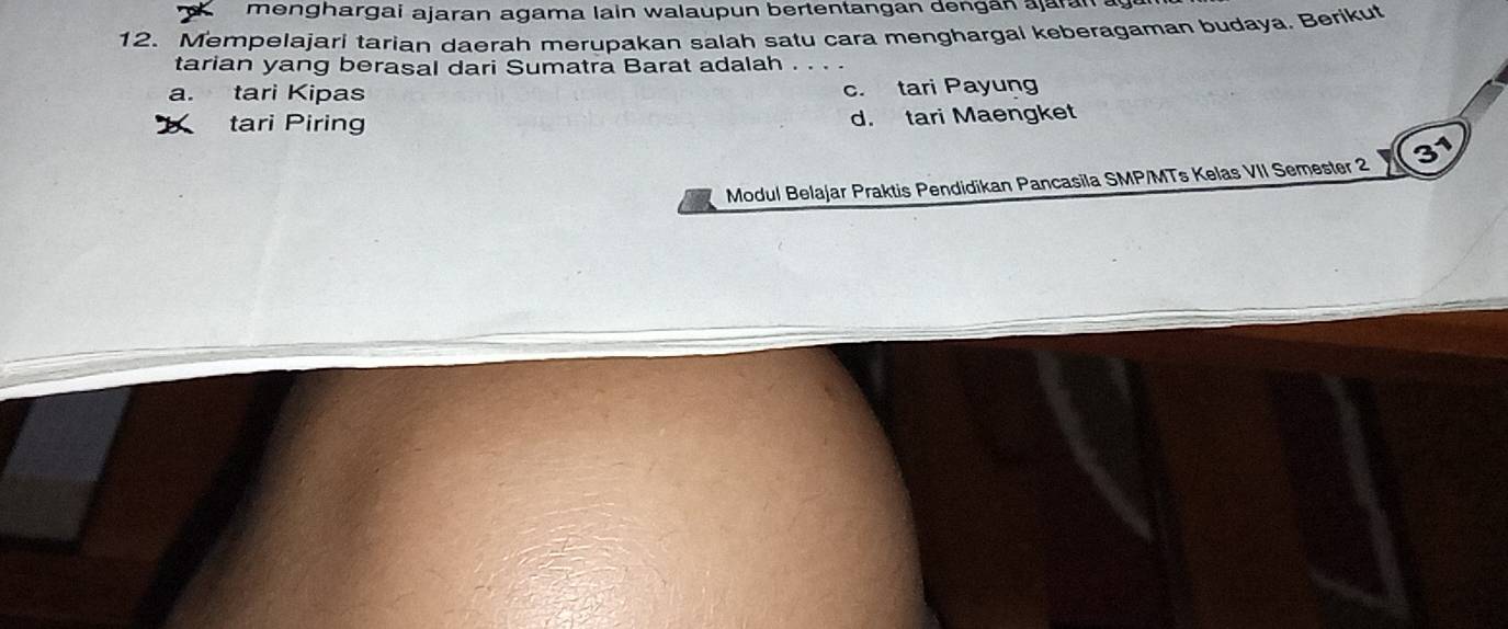 menghargai ajaran agama lain walaupun bertentangan dengán ajarán .
12. Mempelajari tarian daerah merupakan salah satu cara menghargal keberagaman budaya. Berikut
tarian yang berasal dari Sumatra Barat adalah . . . .
a. tari Kipas c. tari Payung
tari Piring d. tari Maengket
Modul Belajar Praktis Pendidikan Pancasila SMP/MTs Kelas VII Semester 2 31