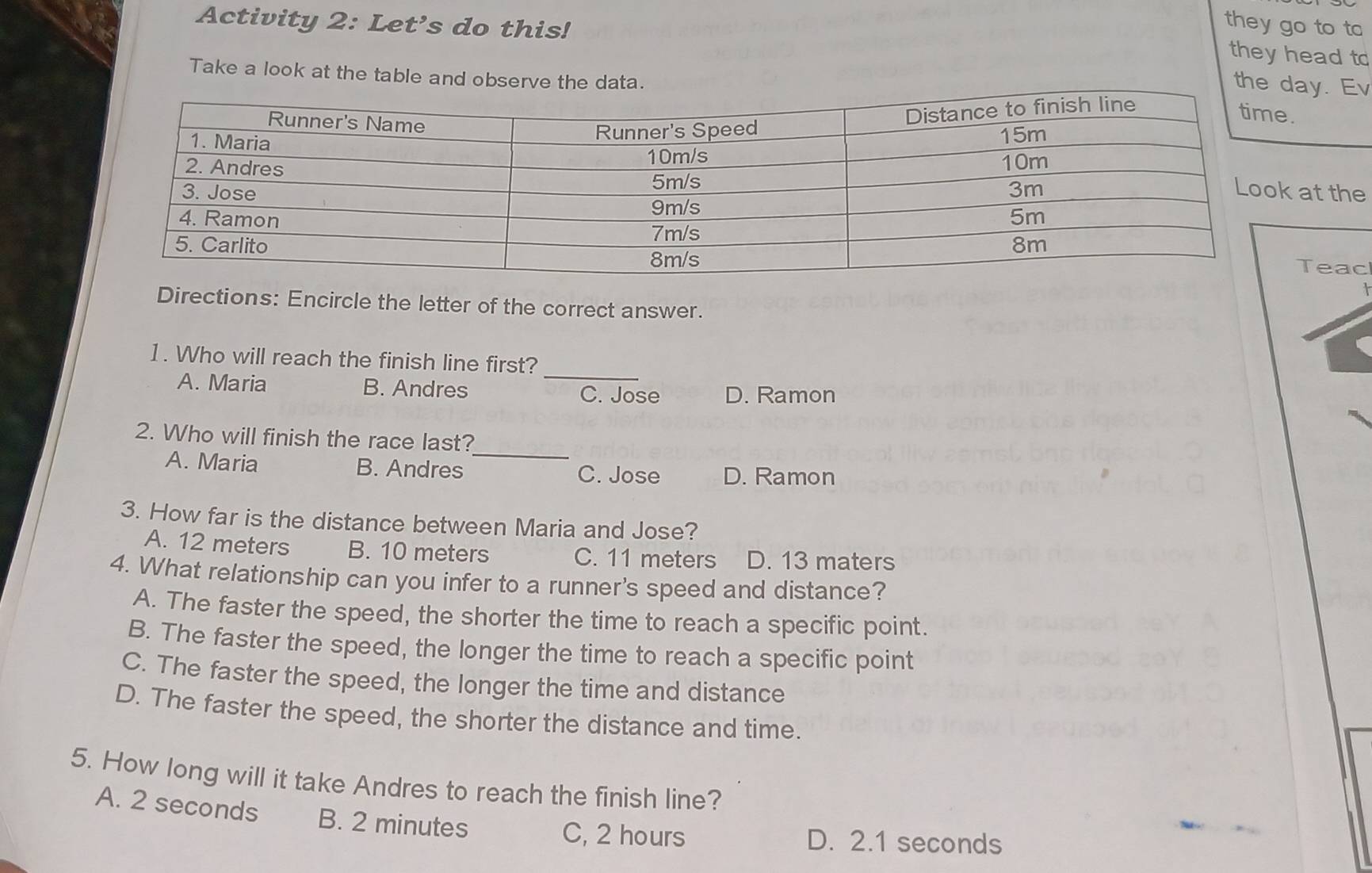 Activity 2: Let's do this!
they go to to
they head to
Take a look at the table and observe t
thay. Ev
at the
Teac
Directions: Encircle the letter of the correct answer.
1. Who will reach the finish line first?
A. Maria B. Andres _C. Jose D. Ramon
2. Who will finish the race last?
A. Maria B. Andres _C. Jose D. Ramon
3. How far is the distance between Maria and Jose?
A. 12 meters B. 10 meters C. 11 meters D. 13 maters
4. What relationship can you infer to a runner's speed and distance?
A. The faster the speed, the shorter the time to reach a specific point.
B. The faster the speed, the longer the time to reach a specific point
C. The faster the speed, the longer the time and distance
D. The faster the speed, the shorter the distance and time.
5. How long will it take Andres to reach the finish line?
A. 2 seconds B. 2 minutes
C, 2 hours D. 2.1 seconds