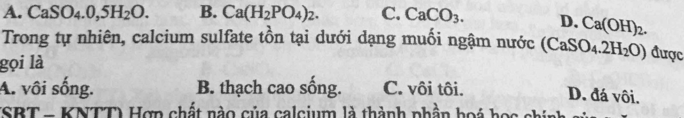 A. CaSO_4.0,5H_2O. B. Ca(H_2PO_4)_2. C. CaCO_3.
D. Ca(OH)_2. 
Trong tự nhiên, calcium sulfate tồn tại dưới dạng muối ngậm nước (CaSO_4.2H_2O) được
gọi là
A. vôi sống. B. thạch cao sống. C. vôi tôi.
D. đá vôi.
(SBTn KNTT) Hợp chất nào của calcium là thành phần hoá học chính