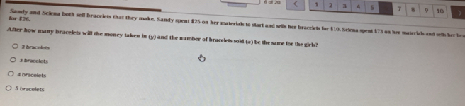 oll 20 1 2 3 4 5 7 B 9 10 >
for $26. Sandy and Selena both sell bracelets that they make. Sandy spent $25 on her materials to start and sells her bracelets for $10. Selena spent $73 on her materials and sells her bra
After how many bracelets will the money taken in (y) and the number of bracelets sold (2) be the same for the girls?
2 bracelets
3 bracelets
4 bracelets
5 bracelets