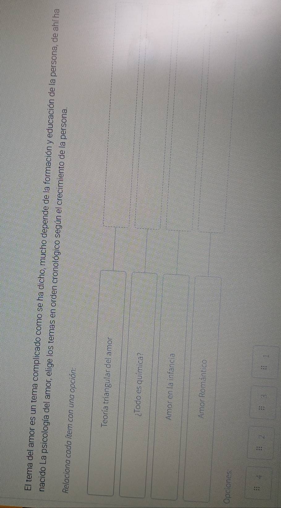 El tema del amor es un tema complicado como se ha dicho, mucho depende de la formación y educación de la persona, de ahí ha
nacido La psicología del amor, elige los temas en orden cronológico según el crecimiento de la persona.
Relaciona cada ítem con una opción:
Teoría triangular del amor
¿Todo es química?
Amor en la infancia
Amor Romántico
Opciones:
4 :: 3