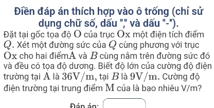 Điền đáp án thích hợp vào ô trống (chỉ sử 
dụng chữ số, dấu "," và dấu "-"). 
Đặt tại gốc tọa độ O của trục Ox một điện tích điểm 
Q. Xét một đường sức của Q cùng phương với trục
Ox cho hai điểmA và B cùng nằm trên đường sức đó 
và đều có tọa độ dương. Biết độ lớn của cường độ điện 
trường tại A là 36V/m, tại B là 9V/m. cường độ 
điện trường tại trung điểm M của là bao nhiêu V/m? 
Đán án: