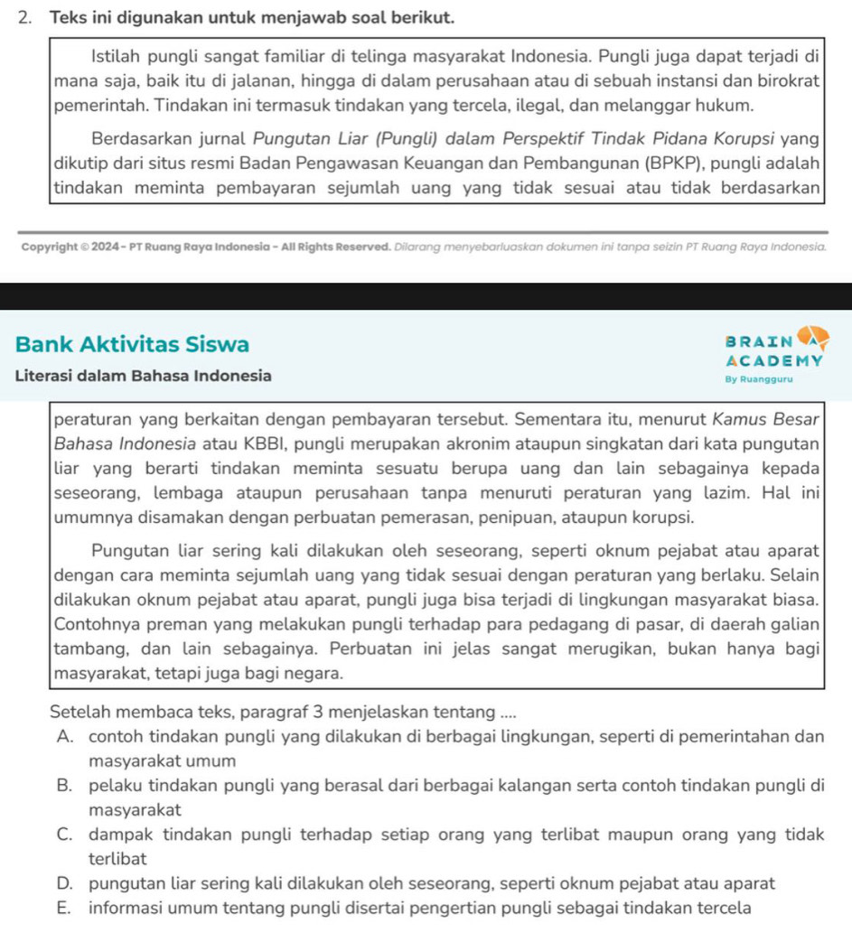 Teks ini digunakan untuk menjawab soal berikut.
Istilah pungli sangat familiar di telinga masyarakat Indonesia. Pungli juga dapat terjadi di
mana saja, baik itu di jalanan, hingga di dalam perusahaan atau di sebuah instansi dan birokrat
pemerintah. Tindakan ini termasuk tindakan yang tercela, ilegal, dan melanggar hukum.
Berdasarkan jurnal Pungutan Liar (Pungli) dalam Perspektif Tindak Pidana Korupsi yang
dikutip dari situs resmi Badan Pengawasan Keuangan dan Pembangunan (BPKP), pungli adalah
tindakan meminta pembayaran sejumlah uang yang tidak sesuai atau tidak berdasarkan
Copyright © 2024 - PT Ruang Raya Indonesia - All Rights Reserved. Dilarang menyebarluaskan dokumen ini tanpa seizin PT Ruang Raya Indonesia.
Bank Aktivitas Siswa BRAIN
A CADEM Y
Literasi dalam Bahasa Indonesia By Ruangguru
peraturan yang berkaitan dengan pembayaran tersebut. Sementara itu, menurut Kamus Besar
Bahasa Indonesia atau KBBI, pungli merupakan akronim ataupun singkatan dari kata pungutan
liar yang berarti tindakan meminta sesuatu berupa uang dan lain sebagainya kepada
seseorang, lembaga ataupun perusahaan tanpa menuruti peraturan yang lazim. Hal ini
umumnya disamakan dengan perbuatan pemerasan, penipuan, ataupun korupsi.
Pungutan liar sering kali dilakukan oleh seseorang, seperti oknum pejabat atau aparat
dengan cara meminta sejumlah uang yang tidak sesuai dengan peraturan yang berlaku. Selain
dilakukan oknum pejabat atau aparat, pungli juga bisa terjadi di lingkungan masyarakat biasa.
Contohnya preman yang melakukan pungli terhadap para pedagang di pasar, di daerah galian
tambang, dan lain sebagainya. Perbuatan ini jelas sangat merugikan, bukan hanya bagi
masyarakat, tetapi juga bagi negara.
Setelah membaca teks, paragraf 3 menjelaskan tentang ....
A. contoh tindakan pungli yang dilakukan di berbagai lingkungan, seperti di pemerintahan dan
masyarakat umum
B. pelaku tindakan pungli yang berasal dari berbagai kalangan serta contoh tindakan pungli di
masyarakat
C. dampak tindakan pungli terhadap setiap orang yang terlibat maupun orang yang tidak
terlibat
D. pungutan liar sering kali dilakukan oleh seseorang, seperti oknum pejabat atau aparat
E. informasi umum tentang pungli disertai pengertian pungli sebagai tindakan tercela