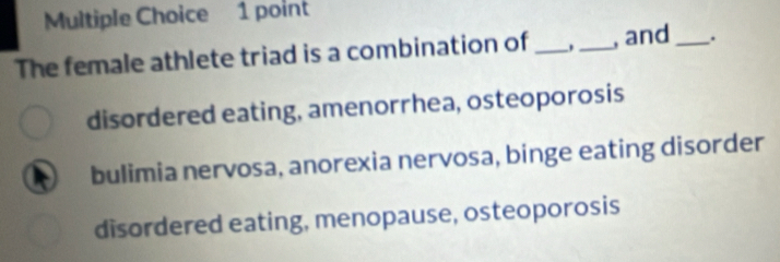 The female athlete triad is a combination of __, and _.
disordered eating, amenorrhea, osteoporosis
bulimia nervosa, anorexia nervosa, binge eating disorder
disordered eating, menopause, osteoporosis