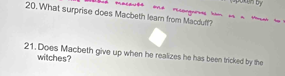 Spoken by 
20. What surprise does Macbeth learn from Macduff? 
21. Does Macbeth give up when he realizes he has been tricked by the 
witches?