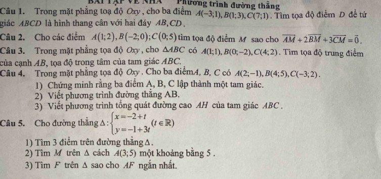 bài tàp về nhà Phương trình đường thắng 
Câu 1. Trong mặt phẳng toạ độ Oxy , cho ba điểm A(-3;1), B(1;3), C(7;1). Tìm tọa độ điểm D đề tứ 
giác ABCD là hình thang cân với hai đáy AB, CD. 
Câu 2. Cho các điểm A(1;2), B(-2;0); C(0;5) tìm tọa độ điểm M sao cho vector AM+2vector BM+3vector CM=vector 0. 
Câu 3. Trong mặt phẳng tọa độ Oxy , cho △ ABC có A(1;1), B(0;-2), C(4;2). Tìm tọa độ trung điểm 
của cạnh AB, tọa độ trong tâm của tam giác ABC. 
Câu 4. Trong mặt phẳng tọa độ Oxy. Cho ba điểmA, B, C có A(2;-1), B(4;5), C(-3;2). 
1) Chứng minh rằng ba điểm A, B, C lập thành một tam giác. 
2) Viết phương trình đường thắng AB. 
3) Viết phương trình tổng quát đường cao AH của tam giác ABC. 
Câu 5. Cho đường thẳng △ :beginarrayl x=-2+t y=-1+3tendarray.  (t∈ R)
1) Tìm 3 điểm trên đường thẳngΔ. 
2) Tìm M trên Δ cách A(3;5) một khoảng bằng 5. 
3) Tìm F trên Δ sao cho AF ngắn nhất.