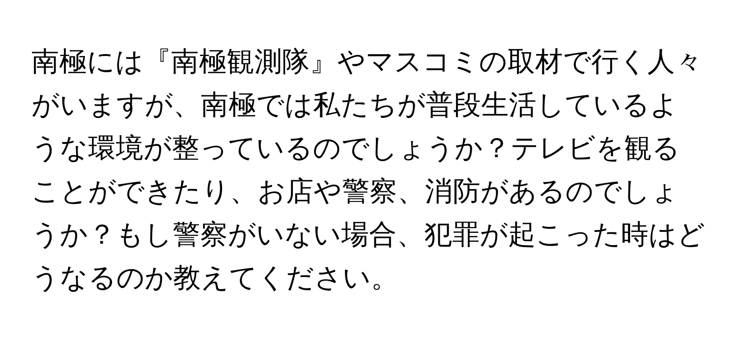 南極には『南極観測隊』やマスコミの取材で行く人々がいますが、南極では私たちが普段生活しているような環境が整っているのでしょうか？テレビを観ることができたり、お店や警察、消防があるのでしょうか？もし警察がいない場合、犯罪が起こった時はどうなるのか教えてください。