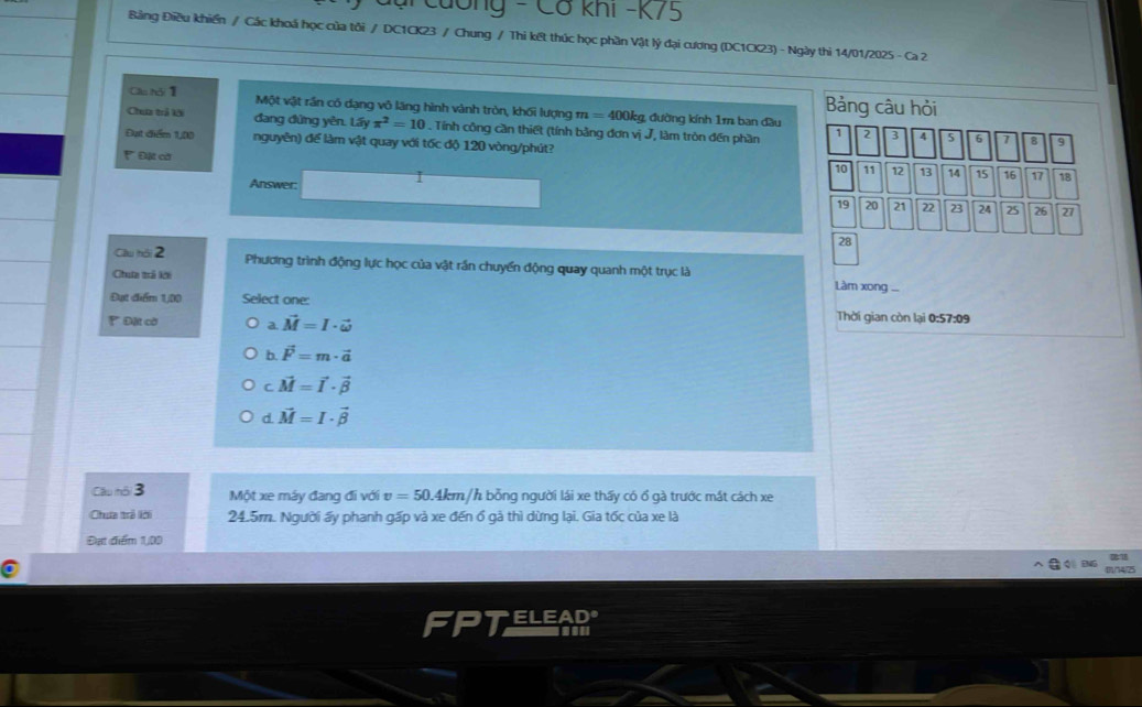 Tg - Cơ khi -K75
Bảng Điều khiến / Các khoá học của tôi / DC1CK23 / Chung / Thi kết thúc học phần Vật lý đại cương (DC1CK23) - Ngày thi 14/01/2025 - Ca 2
Bảng câu hỏi
Clu hǎi 1 Một vật rần có dạng vô lăng hình vành tròn, khối lượng m =400 0kg, đường kính 1m ban đầu
Chưa trả kài đang đứng yên. Lấy π^2=10. Tính công cần thiết (tính bằng đơn vị J, làm tròn đến phần 1 2 3 4 5 6 7
Đạt diểm 1,00 nguyên) để làm vật quay với tốc độ 120 vòng/phút?
8 9
* Đặt cờ 18
10 11 12 13 14 15 16 17
Answer:
19 20 21 22 23 24 25 26 27
28
Cầu hội 2 Phương trình động lực học của vật rần chuyển động quay quanh một trục là
Chua trả kới Làm xong ...
Đựt điểm 1,00 Select one: Thời gian còn lại 0:57:09
Đặt cờ a. vector M=I· vector omega 
b. vector F=m· vector a
C vector M=vector I· vector beta 
d. vector M=I· vector beta 
Câu nôi 3 Một xe máy đang đi với v=50.4l em /h bỗng người lái xe thấy có ổ gà trước mắt cách xe
Chua trả lới 24.5m. Người ấy phanh gấp và xe đến ổ gà thì dừng lại. Gia tốc của xe là
Đạt điểm 1,00
0/74/25
FPTELEARS