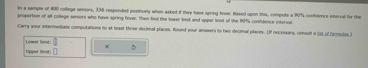 In a sample of 400 college seniors, 336 responded positively when asked if they have spring fever. Based upon this, compute a 90% confidence interval for the 
proportion of all college seniors who have spring fever. Then find the lower limit and upper limit of the 90% confidence interval. 
Carry your intermediate computations to at least three decimal places. Round your answers to two decimal places. (If necessary, consult a list of formulas.) 
Lower limit: 
× 
Upper limit: