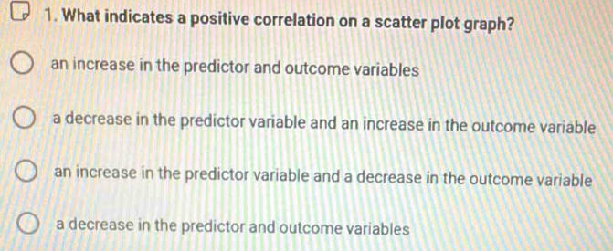 What indicates a positive correlation on a scatter plot graph?
an increase in the predictor and outcome variables
a decrease in the predictor variable and an increase in the outcome variable
an increase in the predictor variable and a decrease in the outcome variable
a decrease in the predictor and outcome variables