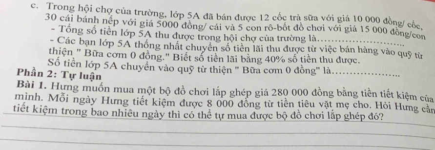 Trong hội chợ của trường, lớp 5A đã bán được 12 cốc trà sữa với giá 10 000 đồng/ cốc,
30 cái bánh nếp với giá 5000 đồng/ cái và 5 con rô-bốt đồ chơi với giá 15 000 đồng/con 
- Tổng số tiền lớp 5A thu được trong hội chợ của trường là. 
- Các bạn lớp 5A thống nhất chuyển số tiền lãi thu được từ việc bán hàng vào quỹ từ 
thiện " Bữa cơm 0 đồng." Biết số tiền lãi bằng 40% số tiền thu được. 
Số tiền lớp 5A chuyển vào quỹ từ thiện " Bữa cơm 0 đồng' là....... 
Phần 2: Tự luận 
Bài 1. Hưng muốn mua một bộ đồ chơi lắp ghép giá 280 000 đồng bằng tiền tiết kiệm của 
mình. Mỗi ngày Hưng tiết kiệm được 8 000 đồng từ tiền tiêu vặt mẹ cho. Hỏi Hưng cần 
tiết kiệm trong bao nhiêu ngày thì có thể tự mua được bộ đồ chơi lắp ghép đó?