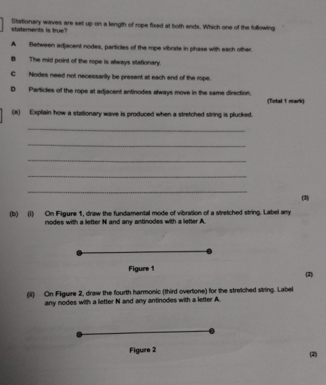 Stationary waves are set up on a length of rope fixed at both ends. Which one of the following
statements is true?
A Between adjacent nodes, particles of the rope vibrate in phase with each other.
B The mid point of the rope is always stationary.
C Nodes need not necessarily be present at each end of the rope.
D Particles of the rope at adjacent antinodes always move in the same direction.
(Total 1 mark)
(a) Explain how a stationary wave is produced when a stretched string is plucked.
_
_
_
_
_
(3)
(b) (i) On Figure 1, draw the fundamental mode of vibration of a stretched string. Label any
nodes with a letter N and any antinodes with a letter A.
Figure 1 (2)
(ii) On Figure 2, draw the fourth harmonic (third overtone) for the stretched string. Label
any nodes with a letter N and any antinodes with a letter A.
Figure 2
(2)