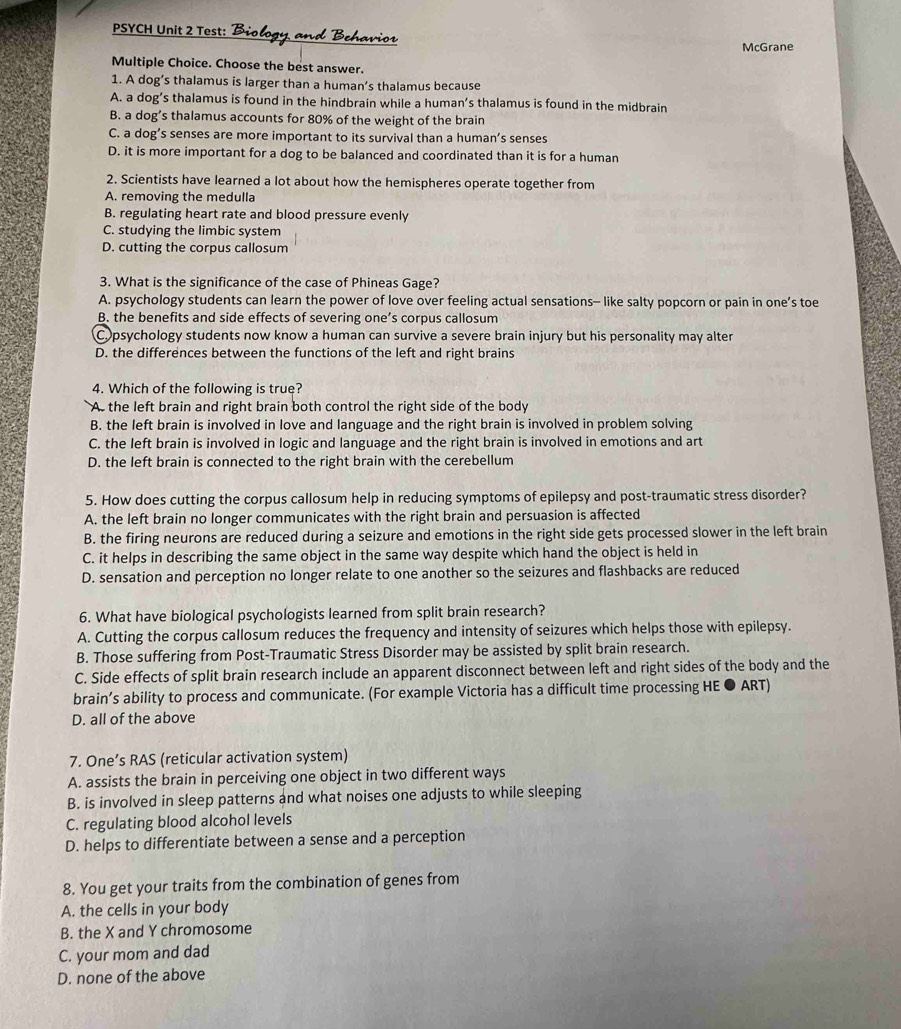 PSYCH Unit 2 Test: Biology, and Behavior
McGrane
Multiple Choice. Choose the best answer.
1. A dog’s thalamus is larger than a human’s thalamus because
A. a dog’s thalamus is found in the hindbrain while a human’s thalamus is found in the midbrain
B. a dog’s thalamus accounts for 80% of the weight of the brain
C. a dog’s senses are more important to its survival than a human’s senses
D. it is more important for a dog to be balanced and coordinated than it is for a human
2. Scientists have learned a lot about how the hemispheres operate together from
A. removing the medulla
B. regulating heart rate and blood pressure evenly
C. studying the limbic system
D. cutting the corpus callosum
3. What is the significance of the case of Phineas Gage?
A. psychology students can learn the power of love over feeling actual sensations- like salty popcorn or pain in one’s toe
B. the benefits and side effects of severing one’s corpus callosum
Copsychology students now know a human can survive a severe brain injury but his personality may alter
D. the differences between the functions of the left and right brains
4. Which of the following is true?
As the left brain and right brain both control the right side of the body
B. the left brain is involved in love and language and the right brain is involved in problem solving
C. the left brain is involved in logic and language and the right brain is involved in emotions and art
D. the left brain is connected to the right brain with the cerebellum
5. How does cutting the corpus callosum help in reducing symptoms of epilepsy and post-traumatic stress disorder?
A. the left brain no longer communicates with the right brain and persuasion is affected
B. the firing neurons are reduced during a seizure and emotions in the right side gets processed slower in the left brain
C. it helps in describing the same object in the same way despite which hand the object is held in
D. sensation and perception no longer relate to one another so the seizures and flashbacks are reduced
6. What have biological psychologists learned from split brain research?
A. Cutting the corpus callosum reduces the frequency and intensity of seizures which helps those with epilepsy.
B. Those suffering from Post-Traumatic Stress Disorder may be assisted by split brain research.
C. Side effects of split brain research include an apparent disconnect between left and right sides of the body and the
brain’s ability to process and communicate. (For example Victoria has a difficult time processing HE ● ART)
D. all of the above
7. One’s RAS (reticular activation system)
A. assists the brain in perceiving one object in two different ways
B. is involved in sleep patterns and what noises one adjusts to while sleeping
C. regulating blood alcohol levels
D. helps to differentiate between a sense and a perception
8. You get your traits from the combination of genes from
A. the cells in your body
B. the X and Y chromosome
C. your mom and dad
D. none of the above