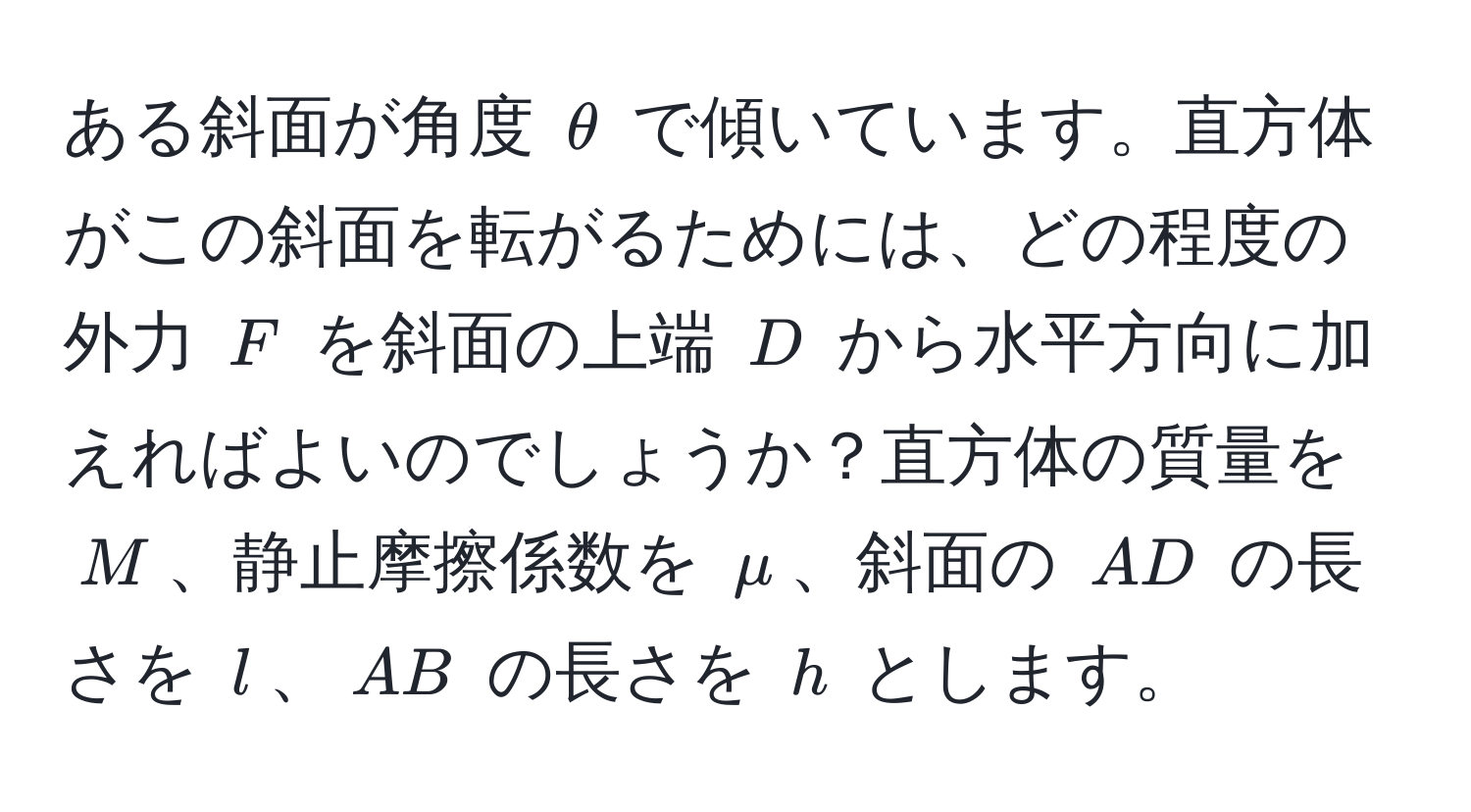 ある斜面が角度 $θ$ で傾いています。直方体がこの斜面を転がるためには、どの程度の外力 $F$ を斜面の上端 $D$ から水平方向に加えればよいのでしょうか？直方体の質量を $M$、静止摩擦係数を $mu$、斜面の $AD$ の長さを $l$、$AB$ の長さを $h$ とします。