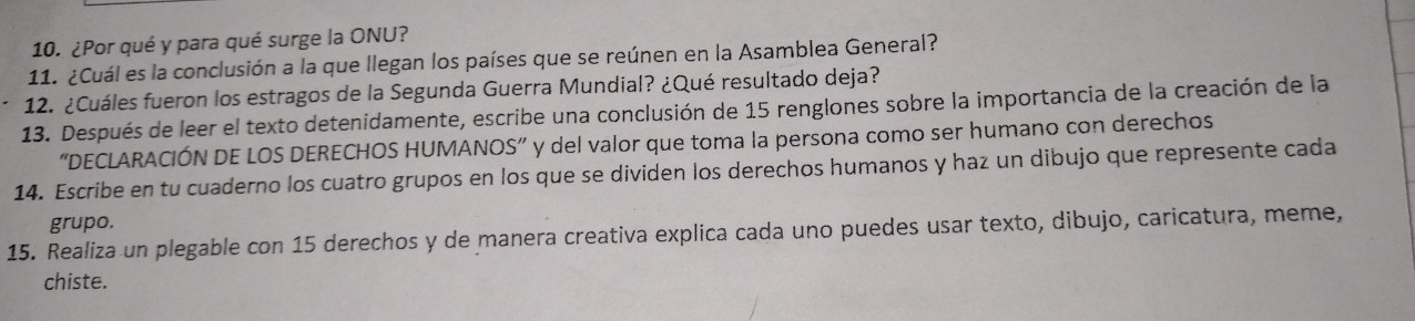 ¿Por qué y para qué surge la ONU? 
11. ¿Cuál es la conclusión a la que llegan los países que se reúnen en la Asamblea General? 
12. ¿Cuáles fueron los estragos de la Segunda Guerra Mundial? ¿Qué resultado deja? 
13. Después de leer el texto detenidamente, escribe una conclusión de 15 renglones sobre la importancia de la creación de la 
“DECLARACIÓN DE LOS DERECHOS HUMANOS” y del valor que toma la persona como ser humano con derechos 
14. Escribe en tu cuaderno los cuatro grupos en los que se dividen los derechos humanos y haz un dibujo que represente cada 
grupo. 
15. Realiza un plegable con 15 derechos y de manera creativa explica cada uno puedes usar texto, dibujo, caricatura, meme, 
chiste.
