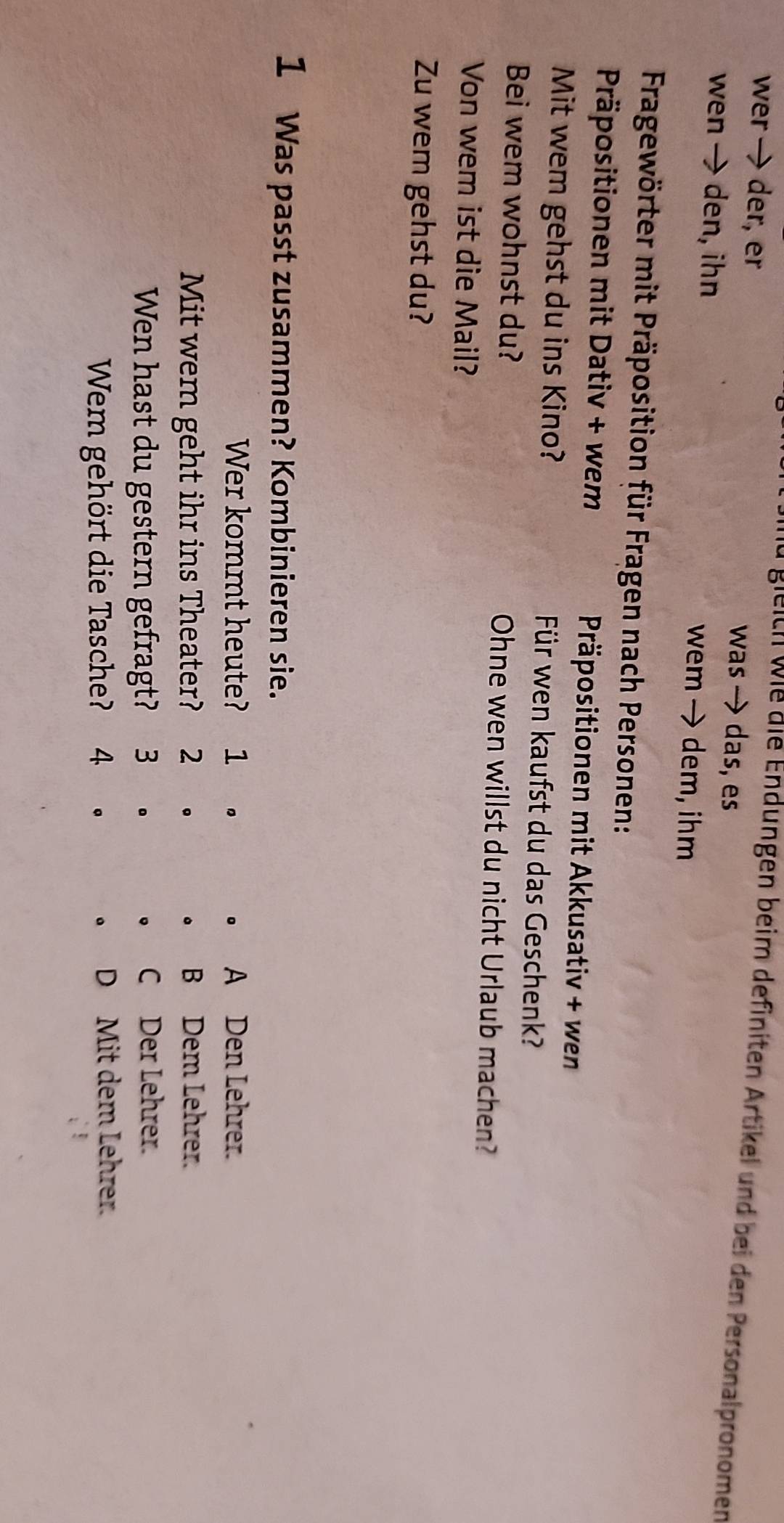 wer → der, er was → das, es
Bieich wie die Endungen beim definiten Artikel und bei den Personalpronomen
wen → den, ihn wem→ dem, ihm
Fragewörter mit Präposition für Fragen nach Personen:
Präpositionen mit Dativ + wem Präpositionen mit Akkusativ + wen
Mit wem gehst du ins Kino? Für wen kaufst du das Geschenk?
Bei wem wohnst du? Ohne wen willst du nicht Urlaub machen?
Von wem ist die Mail?
Zu wem gehst du?
1 Was passt zusammen? Kombinieren sie.
Wer kommt heute? 1 。 A Den Lehrer.
Mit wem geht ihr ins Theater? 2 。 。 B Dem Lehrer.
Wen hast du gestern gefragt? 3 €。 。 C Der Lehrer.
Wem gehört die Tasche? 4 . 。 。 D Mit dem Lehrer.