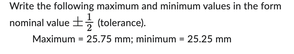 Write the following maximum and minimum values in the form 
nominal value ±  1/2  (tolerance). 
Maximum =25.75mm; minimum =25.25mm