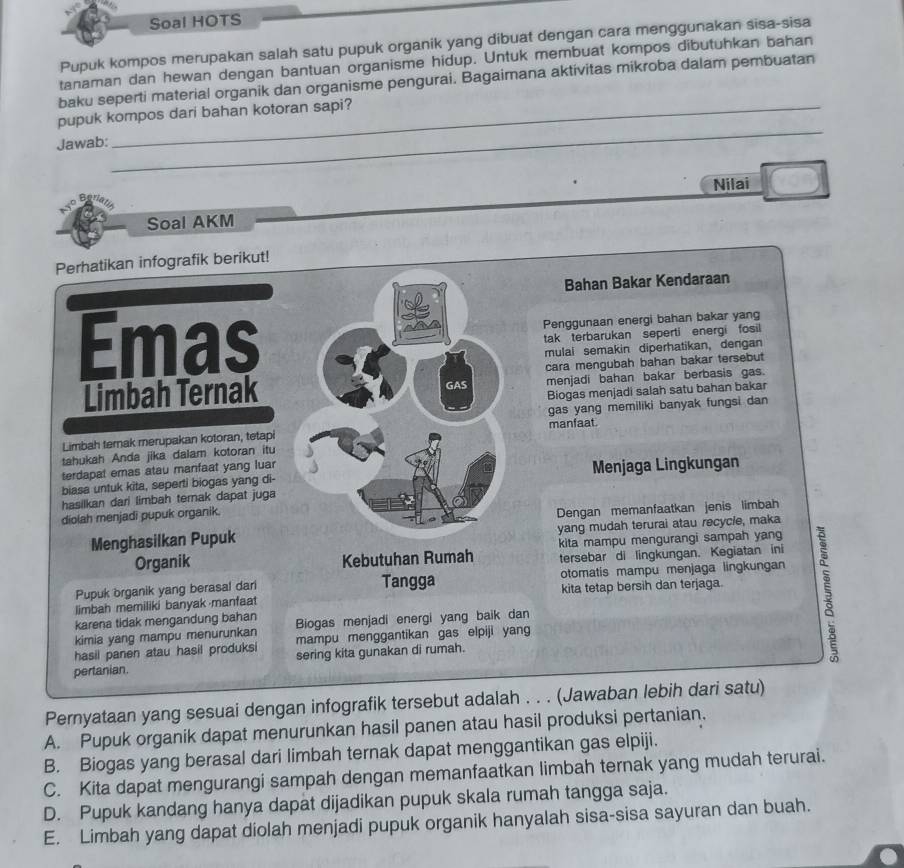 Soal HOTS
Pupuk kompos merupakan salah satu pupuk organik yang dibuat dengan cara menggunakan sisa-sisa
tanaman dan hewan dengan bantuan organisme hidup. Untuk membuat kompos dibutuhkan bahan
baku seperti material organik dan organisme pengurai. Bagaimana aktivitas mikroba dalam pembuatan
pupuk kompos dari bahan kotoran sapi?
Jawab:
_
Nilai
Soal AKM
Perhatikan infografik berikut!
Bahan Bakar Kendaraan
Emas Penggunaan energi bahan bakar yang
tak terbarukan seperti energi fosil
mulai semakin diperhatikan, dengan
Limbah Ternak GAS cara mengubah bahan bakar tersebut
menjadi bahan bakar berbasis gas
Biogas menjadi salah satu bahan bakar
gas yang memiliki banyak fungsi dan
manfaat.
Limbah ternak merupakan kotoran, tetapi
tahukah Anda jika dalam kotoran itu
terdapat emas atau manfaat yang luar
biasa untuk kita, seperti biogas yang di- Menjaga Lingkungan
hasilkan dari limbah terak dapat juga
diolah menjadi pupuk organik.
Menghasilkan Pupuk Dengan memanfaatkan jenis limbah
yang mudah terurai atau recycie, maka
kita mampu mengurangi sampah yang
Organik Kebutuhan Rumah tersebar di lingkungan. Kegiatan ini
Pupuk organik yang berasal dari
kita tetap bersih dan terjaga. 5
Tangga otomatis mampu menjaga lingkungan
limbah memiliki banyak manfaat
karena tidak mengandung bahan
kimia yang mampu menurunkan Biogas menjadi energi yang baik dan
hasil panen atau hasil produksi mampu menggantikan gas elpiji yang
pertanian. sering kita gunakan di rumah.
Pernyataan yang sesuai dengan infografik tersebut adalah . . . (Jawaban lebih dari satu)
A. Pupuk organik dapat menurunkan hasil panen atau hasil produksi pertanian.
B. Biogas yang berasal dari limbah ternak dapat menggantikan gas elpiji.
C. Kita dapat mengurangi sampah dengan memanfaatkan limbah ternak yang mudah terurai.
D. Pupuk kandang hanya dapat dijadikan pupuk skala rumah tangga saja.
E. Limbah yang dapat diolah menjadi pupuk organik hanyalah sisa-sisa sayuran dan buah.