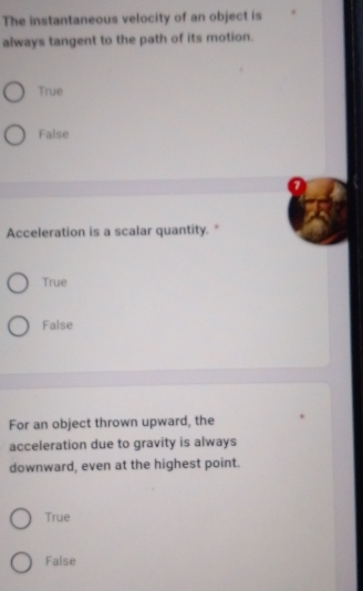 The instantaneous velocity of an object is
always tangent to the path of its motion.
True
False
Acceleration is a scalar quantity. *
True
False
For an object thrown upward, the
acceleration due to gravity is always
downward, even at the highest point.
True
False