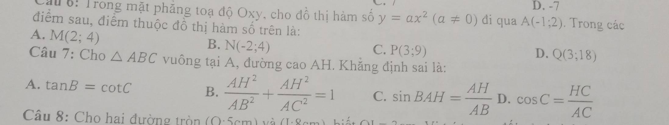 D. -7
au 6: Trong mặt phẳng toạ độ Oxy, cho đồ thị hàm số y=ax^2(a!= 0) di qua A(-1;2). Trong các
điểm sau, điểm thuộc đồ thị hàm số trên là:
A. M(2;4)
B. N(-2;4)
C. P(3;9)
D. Q(3;18)
Câu 7: Cho △ ABC vuông tại A, đường cao AH. Khẳng định sai là:
A. tan B=cot C  AH^2/AB^2 + AH^2/AC^2 =1 sin BAH= AH/AB  D. cos C= HC/AC 
B.
C.
Câu 8: Cho hai đường tròn 10.5