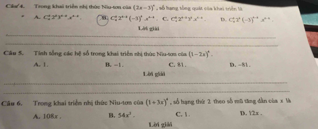 Trong khai triển nhị thức Niu-tơn của (2x-3)^4 , số hạng tổng quát của khai triển là
A. C_4^(k2^k)3^(4-k)x^(4-k). B. C_4^(k2^4-k)(-3)^kx^(4-k) 。 C. C_4^(k2^4-k)3^kx^(4-k). D. C_4^(k2^k)(-3)^4-kx^(4-k). 
_
Lời giải
_
Câu 5. Tính tổng các hệ số trong khai triển nhị thức Niu-tơn của (1-2x)^4.
A. 1. B. −1. C. 81. D. -81.
Lời giải
_
_
Câu 6. Trong khai triển nhị thức Niu-tơn của (1+3x)^4 , số hạng thứ 2 theo số mũ tăng dần của x là
C. 1.
A. 108x. B. 54x^2. D. 12x.
Lời giải