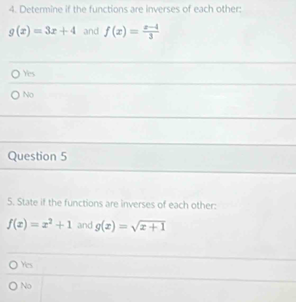 Determine if the functions are inverses of each other:
g(x)=3x+4 and f(x)= (x-4)/3 
Yes
No
Question 5
5. State if the functions are inverses of each other:
f(x)=x^2+1 and g(x)=sqrt(x+1)
Yes
No