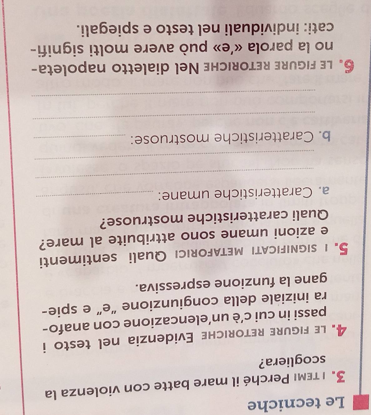 Le tecniche 
3. ι τεмι Perché il mare batte con violenza la 
scogliera? 
4. le figure retoriche Evidenzia nel testo i 
passi in cui c’è un’elencazione con anafo- 
ra iniziale della congiunzione “e” e spie- 
gane la funzione espressiva. 
5. i significaTi metaforicı Quali sentimenti 
e azioni umane sono attribuite al mare? 
Quali caratteristiche mostruose? 
a. Caratteristiche umane:_ 
_ 
_ 
b. Caratteristiche mostruose:_ 
_ 
_ 
6. le figure retoriche Nel dialetto napoleta- 
no la parola «’e» può avere molti signifi- 
cati: individuali nel testo e spiegali.