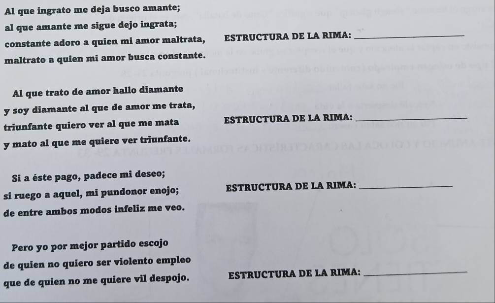 Al que ingrato me deja busco amante; 
al que amante me sigue dejo ingrata; 
constante adoro a quien mi amor maltrata, ESTRUCTURA DE LA RIMA:_ 
maltrato a quien mi amor busca constante. 
Al que trato de amor hallo diamante 
y soy diamante al que de amor me trata, 
triunfante quiero ver al que me mata ESTRUCTURA DE LA RIMA:_ 
y mato al que me quiere ver triunfante. 
Si a éste pago, padece mi deseo; 
si ruego a aquel, mi pundonor enojo; ESTRUCTURA DE LA RIMA:_ 
de entre ambos modos infeliz me veo. 
Pero yo por mejor partido escojo 
de quien no quiero ser violento empleo 
que de quien no me quiere vil despojo. ESTRUCTURA DE LA RIMA:_