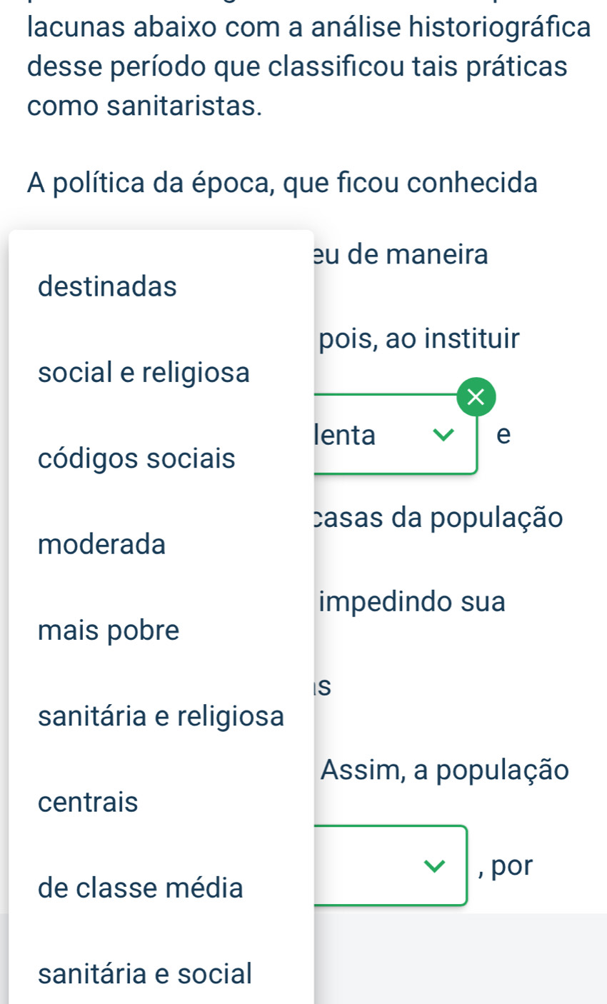 lacunas abaixo com a análise historiográfica 
desse período que classificou tais práticas 
como sanitaristas. 
A política da época, que ficou conhecida 
eu de maneira 
destinadas 
pois, ao instituir 
social e religiosa 
× 
lenta e 
códigos sociais 
casas da população 
moderada 
impedindo sua 
mais pobre 
IS 
sanitária e religiosa 
Assim, a população 
centrais 
de classe média 
□ , por 
sanitária e social