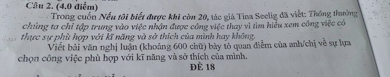 Trong cuốn Nếu tôi biết được khi còn 20, tác giả Tina Seelig đã viết: Thông thường 
chúng ta chỉ tập trung vào việc nhận được công việc thay vì tìm hiểu xem công việc có 
thực sự phù hợp với kĩ năng và sở thích của mình hay không. 
Viết bài văn nghị luận (khoảng 600 chữ) bày tỏ quan điểm của anh/chị về sự lựa 
chọn công việc phù hợp với kĩ năng và sở thích của mình. 
ĐÈ 18