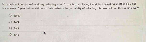 An experiment consists of randomly selecting a ball from a box, replacing it and then selecting another ball. The
box contains 8 pink balls and 6 brown balls. What is the probability of selecting a brown ball and then a pink ball?
12/49
14/49
8/49
6/49