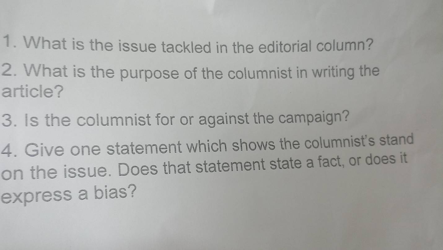 What is the issue tackled in the editorial column? 
2. What is the purpose of the columnist in writing the 
article? 
3. Is the columnist for or against the campaign? 
4. Give one statement which shows the columnist's stand 
on the issue. Does that statement state a fact, or does it 
express a bias?