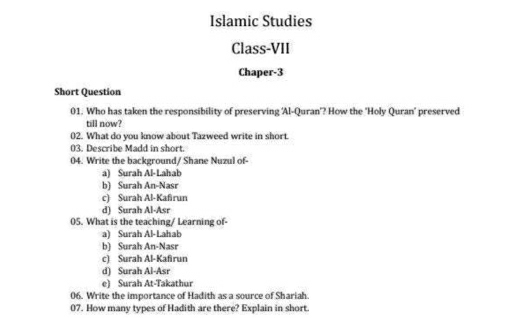 Islamic Studies
Class-VII
Chaper-3
Short Question
01. Who has taken the responsibility of preserving 'Al-Quran'? How the 'Holy Quran' preserved
till now?
02. What do you know about Tazweed write in short.
03. Describe Madd in short.
04. Write the background/ Shane Nuzul of-
a) Surah Al-Lahab
b) Surah An-Nasr
c) Surah Al-Kafirun
d) Surah Al-Asr
05. What is the teaching/ Learning of-
a) Surah Al-Lahab
b) Surah An-Nasr
c) Surah Al-Kafirun
d) Surah Al-Asr
e) Surah At-Takathur
06. Write the importance of Hadith as a source of Shariah.
07. How many types of Hadith are there? Explain in short.