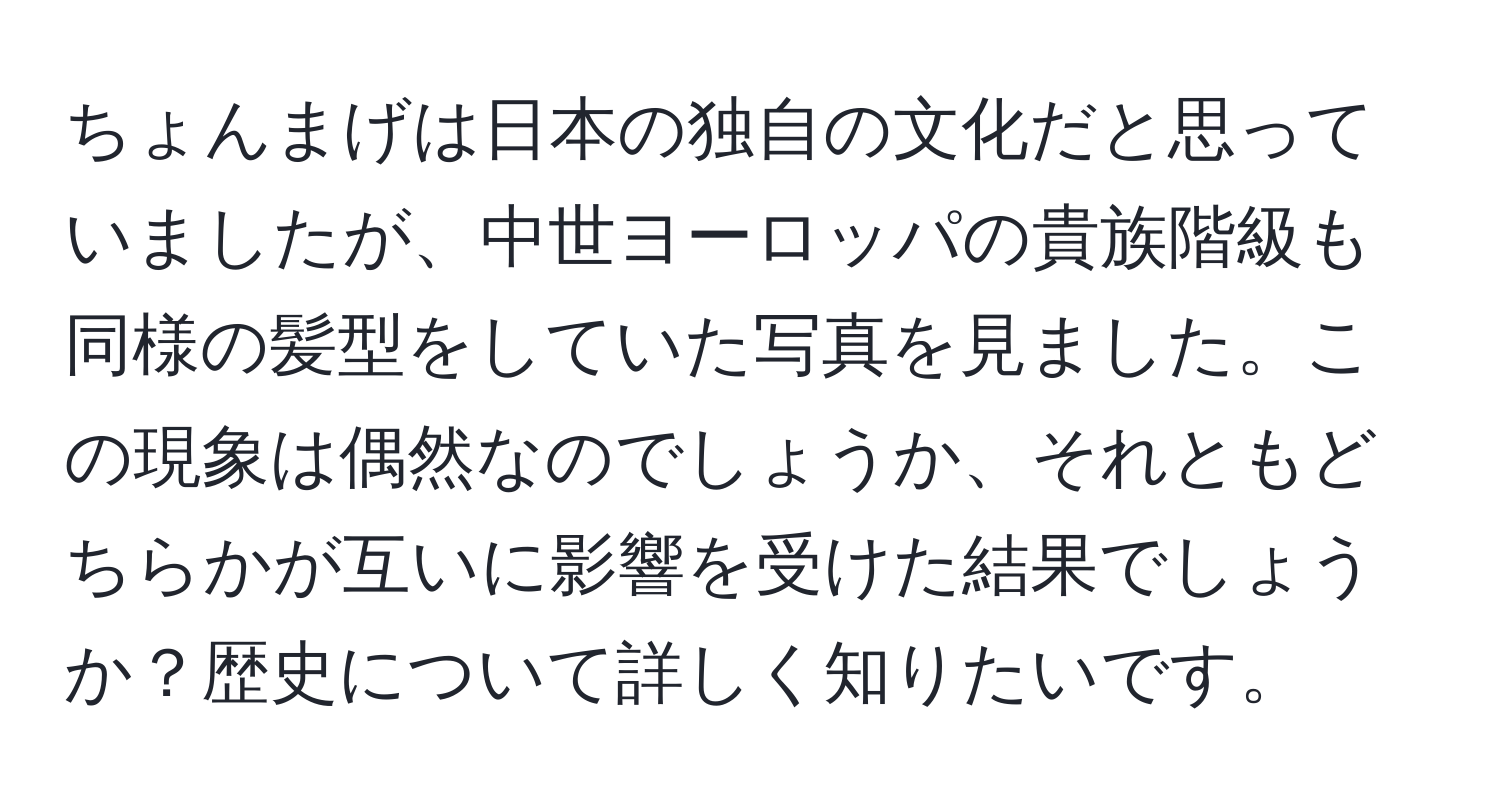 ちょんまげは日本の独自の文化だと思っていましたが、中世ヨーロッパの貴族階級も同様の髪型をしていた写真を見ました。この現象は偶然なのでしょうか、それともどちらかが互いに影響を受けた結果でしょうか？歴史について詳しく知りたいです。