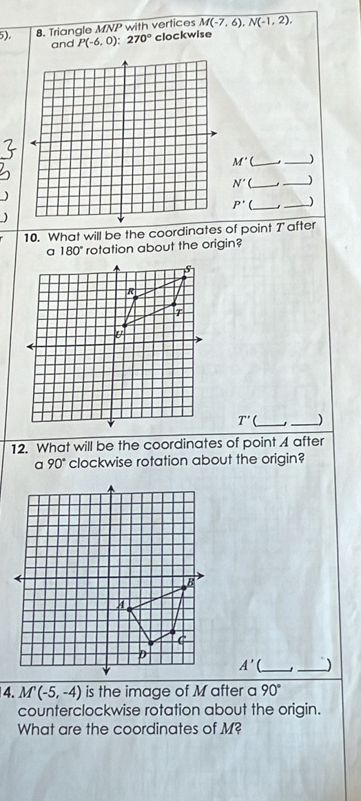 5). 8. Triangle MNP with vertices M(-7,6), N(-1,2), 
and P(-6,0):270° clockwise
M' __)
N'( __)
P' __) 
10. What will be the coordinates of point T after
180° rotation about the origin?
T' __) 
12. What will be the coordinates of point A after
90° clockwise rotation about the origin?
A'( __) 
4. M(-5,-4) is the image of M after a 90°
counterclockwise rotation about the origin. 
What are the coordinates of M?