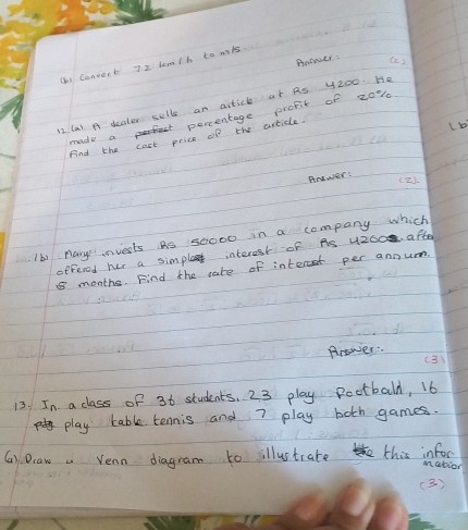Anower () 
( Convert 72 lom/h to mis 
12 Ca) A dealer selle an acticl at As y200. He 
made aprte percentage profit of 20%
Find the cost price of the artidle. 
Anower: 
(2) 
Ib) pary invests As 50000 in a company which 
offeced her a simpla interest of As 4200. after 
months. Find the care of interst per annum 
Prower (3) 
13. In a class of 36 students, 23 play Rootball, 16
play table tennis and 7 play boch games. 
(a). Draw a Venn diagram to illustrate this infor 
M ation 
(3 )