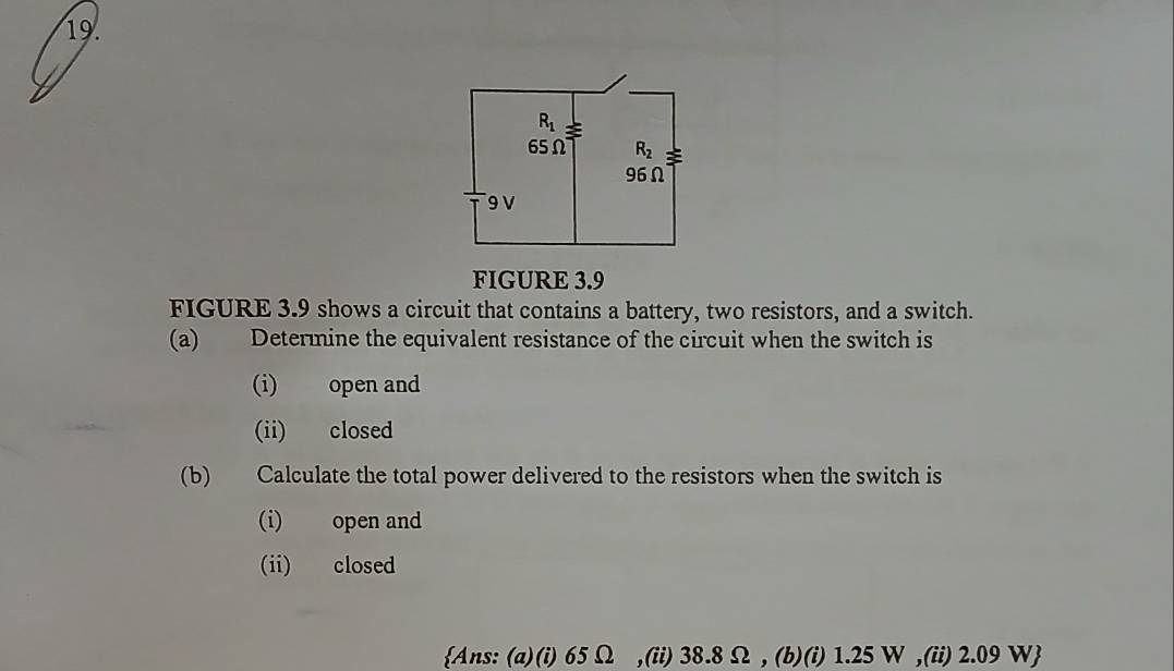 FIGURE 3.9
FIGURE 3.9 shows a circuit that contains a battery, two resistors, and a switch.
(a) Determine the equivalent resistance of the circuit when the switch is
(i) open and
(ii) closed
(b) Calculate the total power delivered to the resistors when the switch is
(i) open and
(ii) closed
Ans: (a)(i) 65 Ω ,(ii) 38.8 Ω, (b)(i) 1.25 W ,(ii) 2.09 W