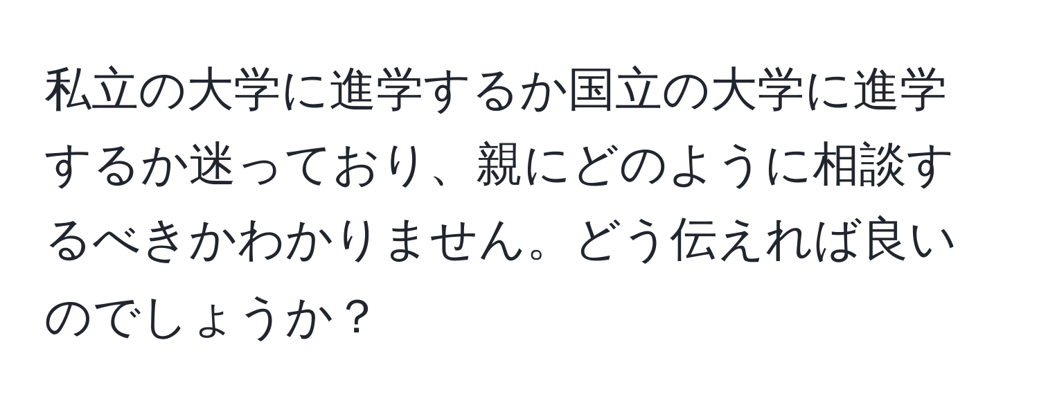 私立の大学に進学するか国立の大学に進学するか迷っており、親にどのように相談するべきかわかりません。どう伝えれば良いのでしょうか？