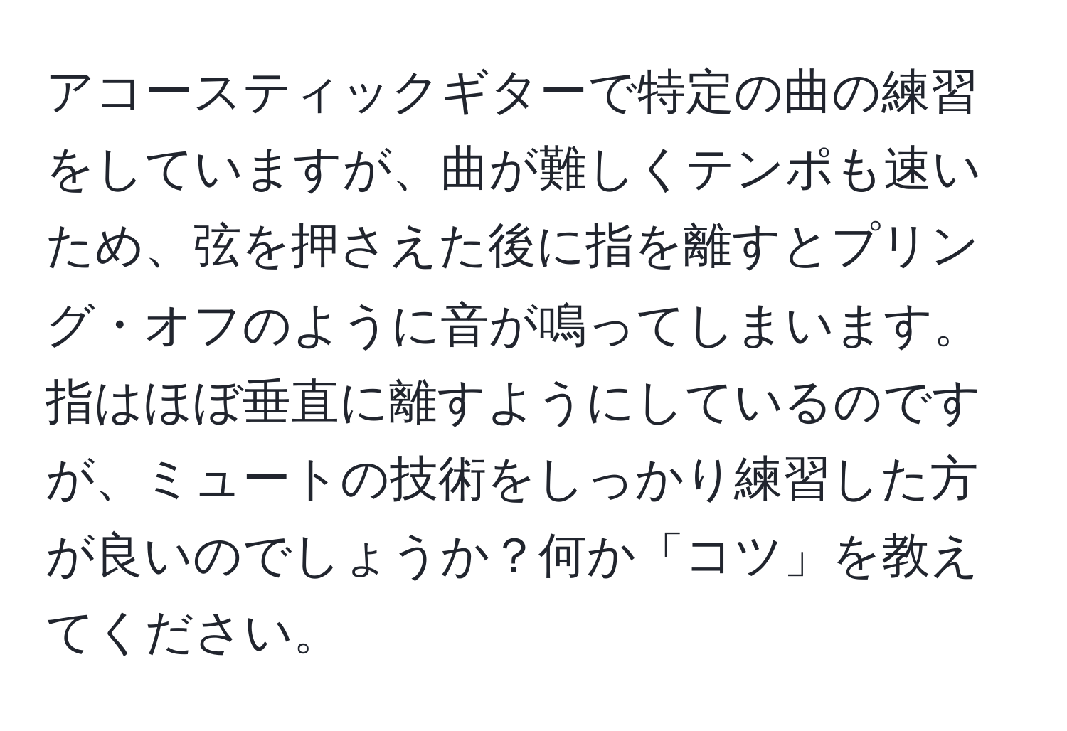 アコースティックギターで特定の曲の練習をしていますが、曲が難しくテンポも速いため、弦を押さえた後に指を離すとプリング・オフのように音が鳴ってしまいます。指はほぼ垂直に離すようにしているのですが、ミュートの技術をしっかり練習した方が良いのでしょうか？何か「コツ」を教えてください。