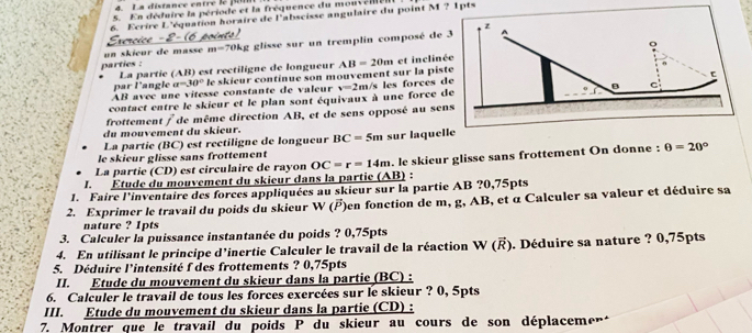 La distance entre le  pon
5. En déduire la période et la fréquence du mouveill
6. Ecrire L'équation horaire de l'abscisse angulaire du point M ? 1pts
z
o
un skieur de masse m=70kg : glisse sur un tremplin composé de 3
parties : La partie (AB) est rectiligne de longueur AB=20m et inclinée
par l'angle a=30° le skieur continue son mouvement sur la piste
AB avec une vitesse constante de valeur
contact entre le skieur et le plan sont équivaux à une force de v=2m /s les forces de
B
frottement / de même direction AB, et de sens opposé au sens
du mouvement du skieur.
La partie (BC) est rectiligne de longueur BC=5m sur laquelle
le skieur glisse sans frottement
I. Étude du mouvement du skieur dans la partie AI. le skieur glisse sans frottement On donne : θ =20°
La partie (CD) est circulaire de rayon OC=r=14m
3) :
1. Faire l'inventaire des forces appliquées au skieur sur la partie AB ?0,75pts
2. Exprimer le travail du poids du skieur W ()en fonction de m, g, AB, et α Calculer sa valeur et déduire sa
nature ? 1pts
3. Calculer la puissance instantanée du poids ? 0,75pts
4. En utilisant le principe d'inertie Calculer le travail de la réaction W (Ř). Déduire sa nature ? 0,75pts
5. Déduire l'intensité f des frottements ? 0,75pts
II. Étude du mouvement du skieur dans la partie (BC) :
6. Calculer le travail de tous les forces exercées sur le skieur ? 0, 5pts
III. Etude du mouvement du skieur dans la partie (CD) :
7. Montrer que le travail du poids P du skieur au cours de son déplacement