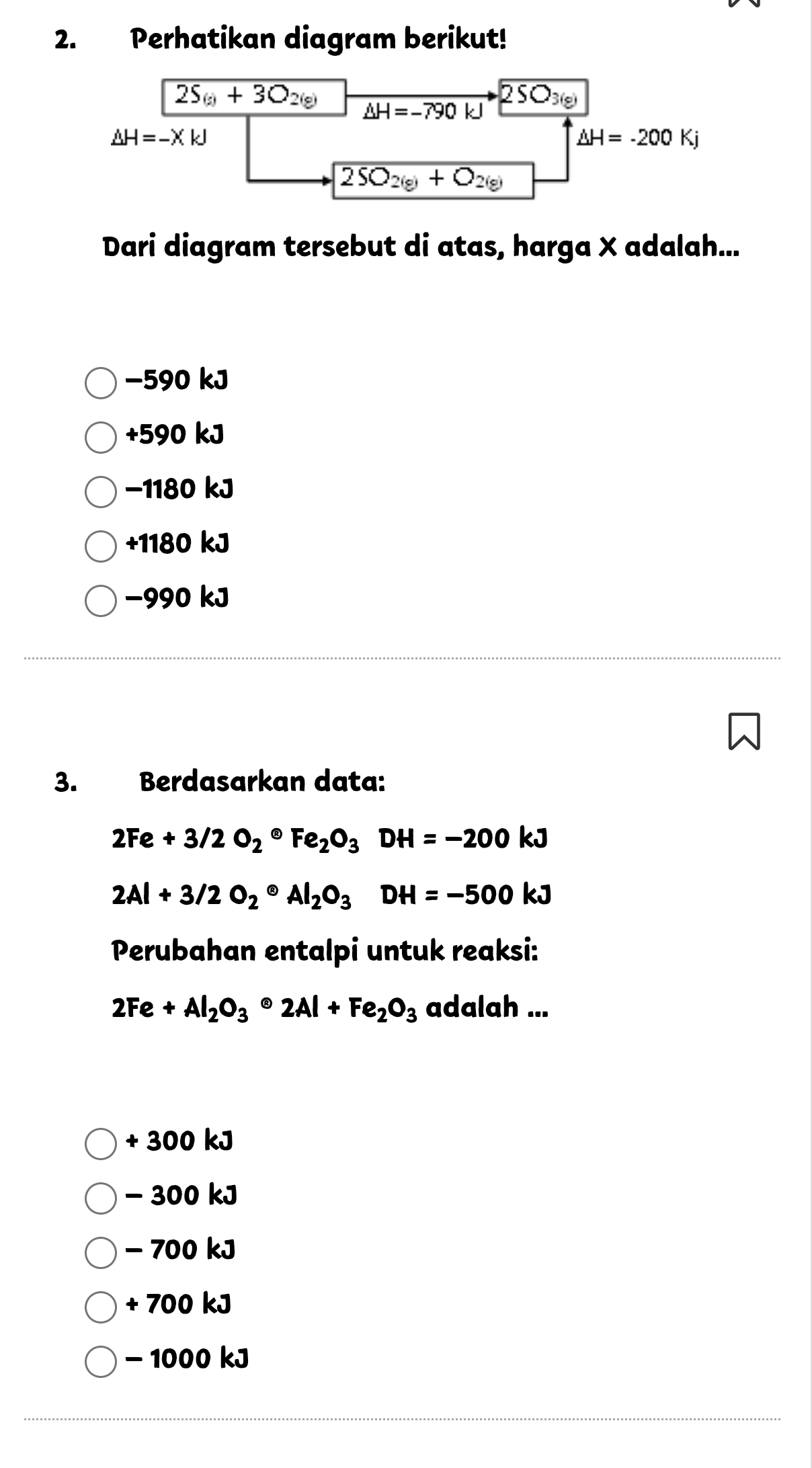 Perhatikan diagram berikut!
2S_(g)+3O_2(g) overline △ H=-790kJ 2SO_3(g)
△ H=-XkJ
△ H=-200Kj
overline 2SO_2(g)+O_2(g)
Dari diagram tersebut di atas, harga X adalah...
−590 kJ
+590 kJ
−1180 kJ
+1180 kJ
−990 kJ
3. Berdasarkan data:
2Fe+3/2O_2^((circ)Fe_2)O_3DH=-200kJ
2Al+3/2O_2· Al_2O_3DH=-500kJ
Perubahan entalpi untuk reaksi:
2Fe+Al_2O_3· 2Al+Fe_2O_3 adalah ...
+ 300 kJ
- 300 kJ
- 700 kJ
+ 700 kJ
- 1000 kJ